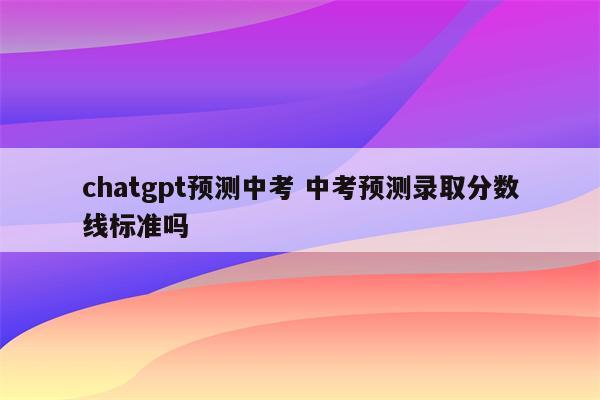 chatgpt预测中考 中考预测录取分数线标准吗
