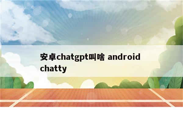 安卓chatgpt叫啥 android chatty
