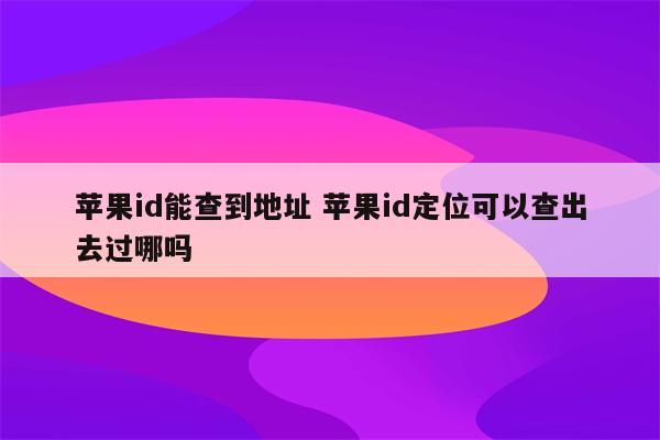苹果id能查到地址 苹果id定位可以查出去过哪吗