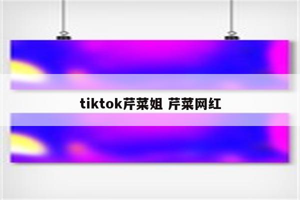 tiktok芹菜姐 芹菜网红