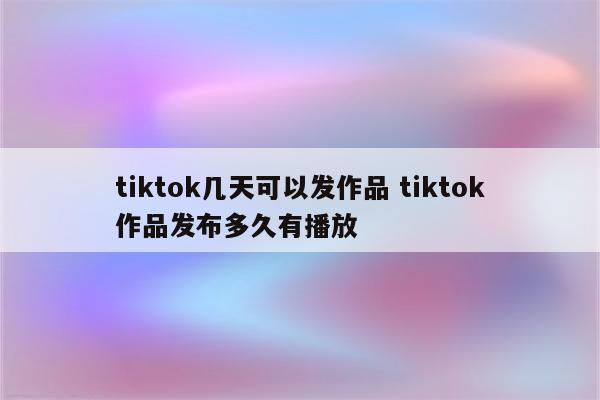 tiktok几天可以发作品 tiktok作品发布多久有播放