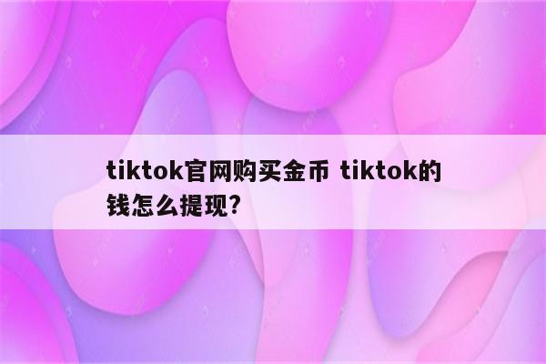 tiktok官网购买金币 tiktok的钱怎么提现?