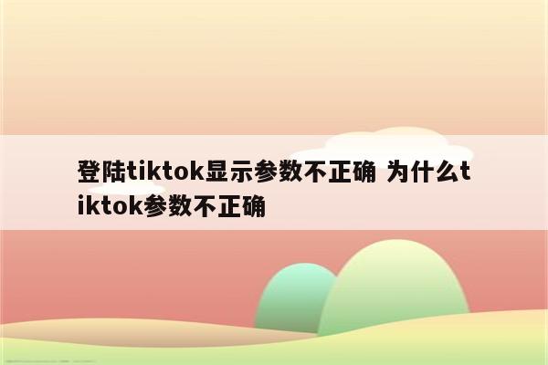 登陆tiktok显示参数不正确 为什么tiktok参数不正确