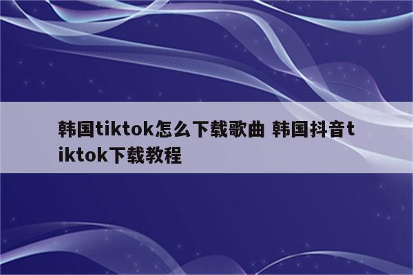 韩国tiktok怎么下载歌曲 韩国抖音tiktok下载教程