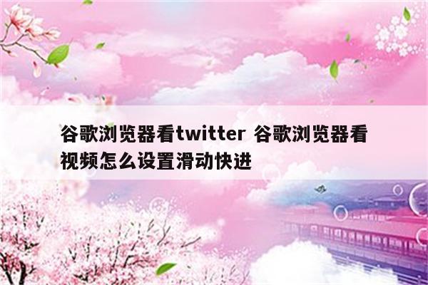 谷歌浏览器看twitter 谷歌浏览器看视频怎么设置滑动快进