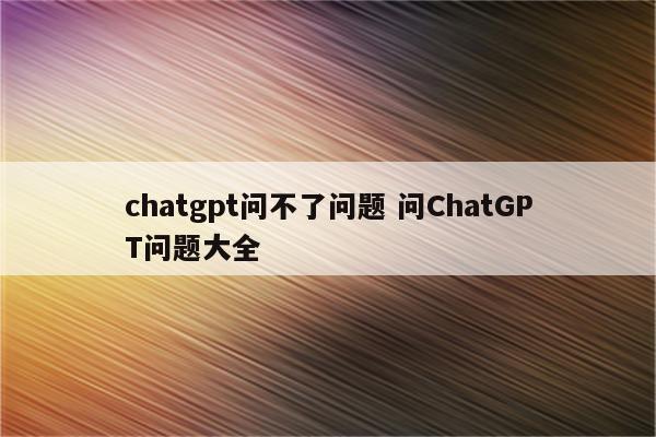 chatgpt问不了问题 问ChatGPT问题大全