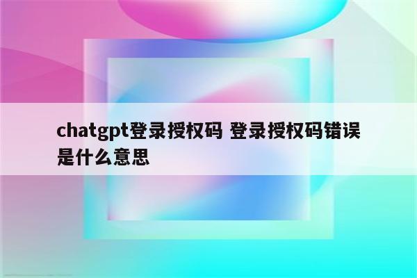 chatgpt登录授权码 登录授权码错误是什么意思