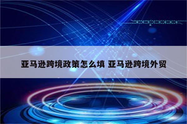 亚马逊跨境政策怎么填 亚马逊跨境外贸