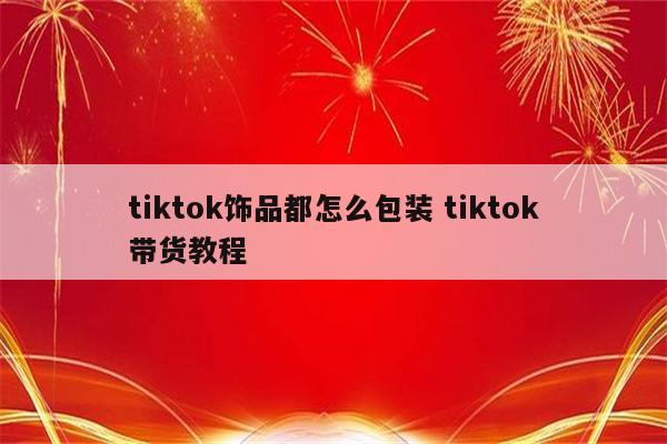 tiktok饰品都怎么包装 tiktok带货教程