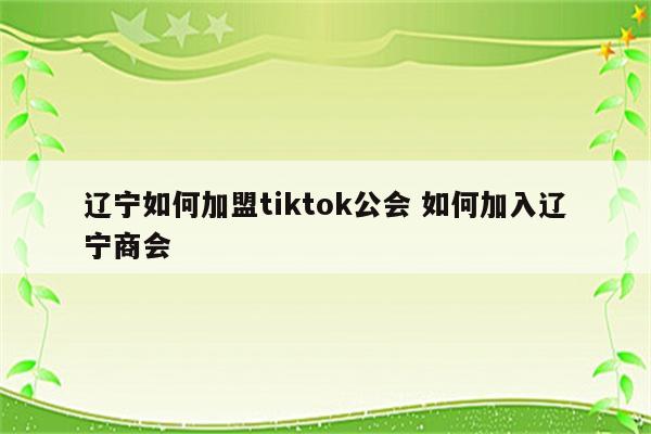 辽宁如何加盟tiktok公会 如何加入辽宁商会