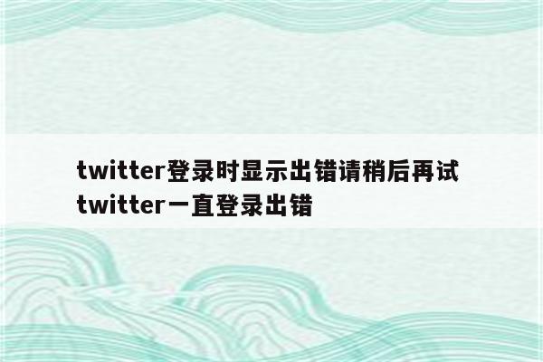 twitter登录时显示出错请稍后再试 twitter一直登录出错