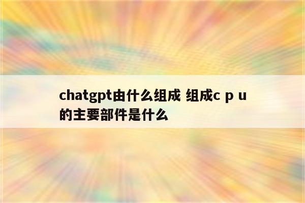 chatgpt由什么组成 组成c p u的主要部件是什么