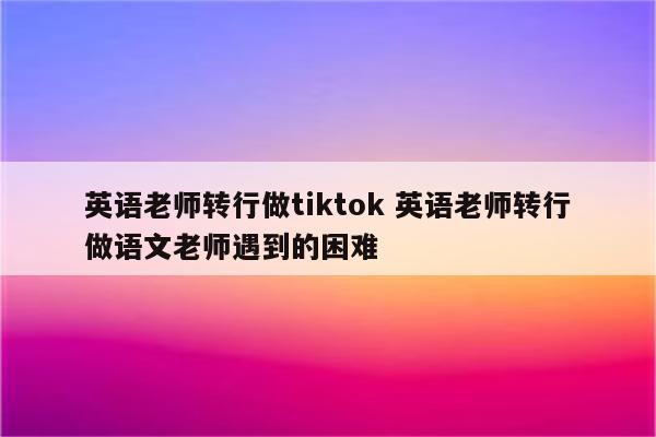 英语老师转行做tiktok 英语老师转行做语文老师遇到的困难