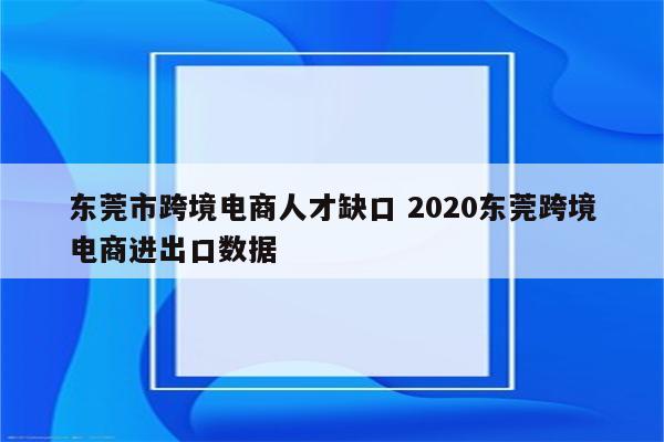 东莞市跨境电商人才缺口 2020东莞跨境电商进出口数据
