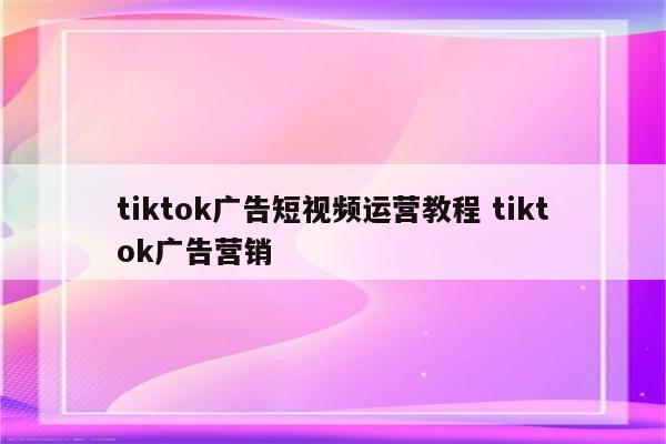 tiktok广告短视频运营教程 tiktok广告营销
