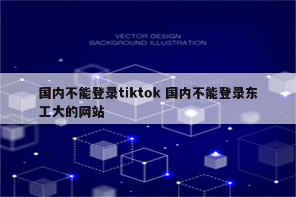 国内不能登录tiktok 国内不能登录东工大的网站