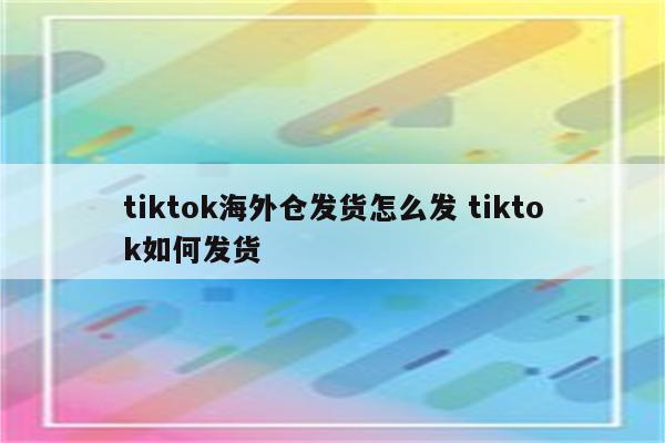tiktok海外仓发货怎么发 tiktok如何发货