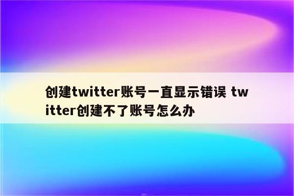 创建twitter账号一直显示错误 twitter创建不了账号怎么办