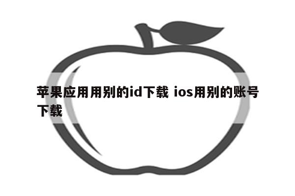 苹果应用用别的id下载 ios用别的账号下载