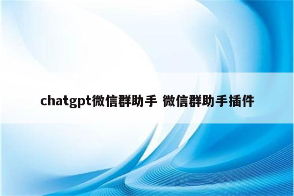 chatgpt微信群助手 微信群助手插件