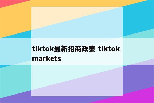 tiktok最新招商政策 tiktok markets