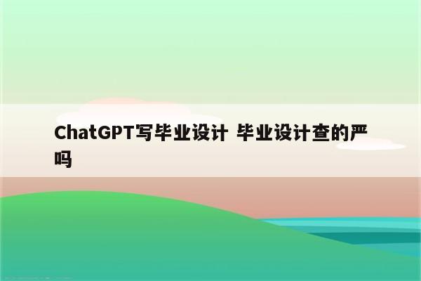 ChatGPT写毕业设计 毕业设计查的严吗
