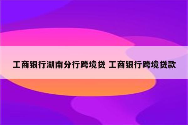 工商银行湖南分行跨境贷 工商银行跨境贷款
