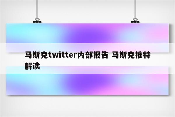 马斯克twitter内部报告 马斯克推特解读