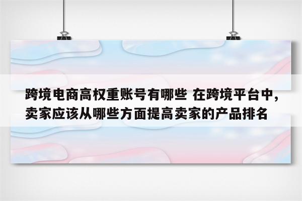 跨境电商高权重账号有哪些 在跨境平台中,卖家应该从哪些方面提高卖家的产品排名