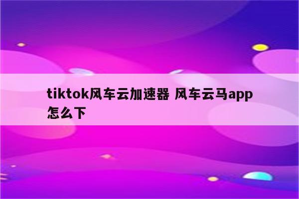 tiktok风车云加速器 风车云马app怎么下