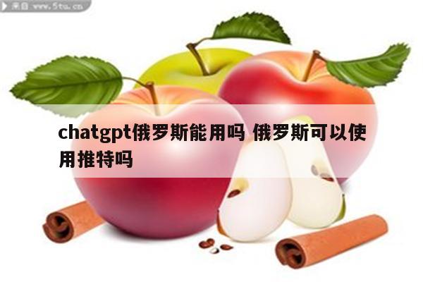 chatgpt俄罗斯能用吗 俄罗斯可以使用推特吗