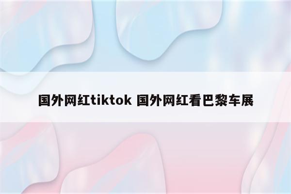 国外网红tiktok 国外网红看巴黎车展