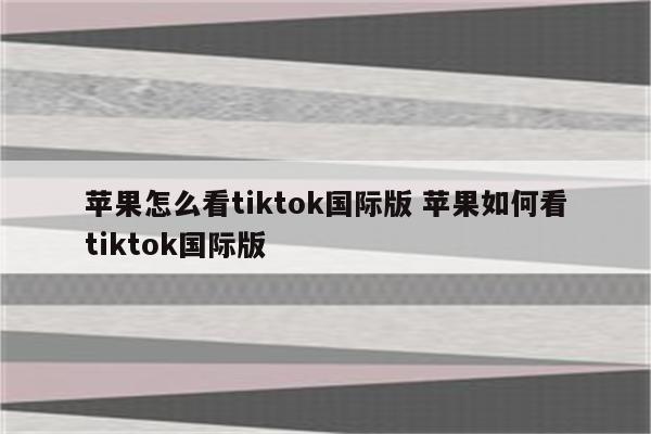 苹果怎么看tiktok国际版 苹果如何看tiktok国际版
