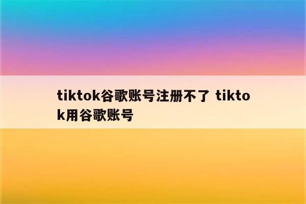 tiktok谷歌账号注册不了 tiktok用谷歌账号