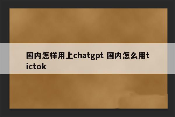 国内怎样用上chatgpt 国内怎么用tictok