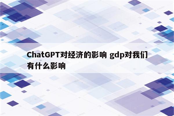 ChatGPT对经济的影响 gdp对我们有什么影响
