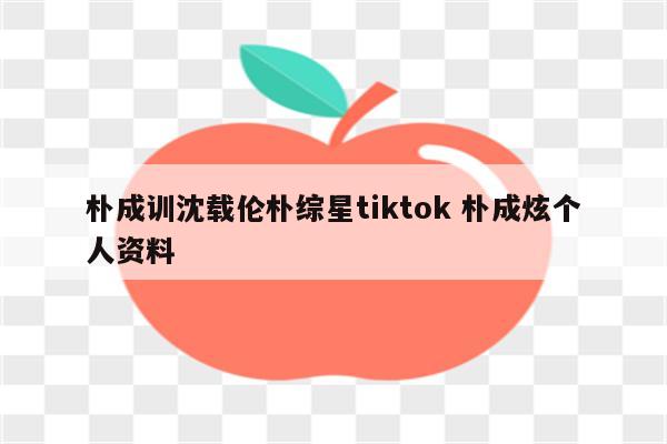 朴成训沈载伦朴综星tiktok 朴成炫个人资料