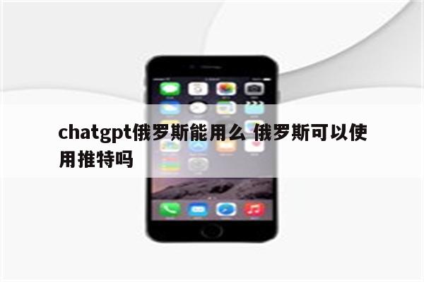 chatgpt俄罗斯能用么 俄罗斯可以使用推特吗