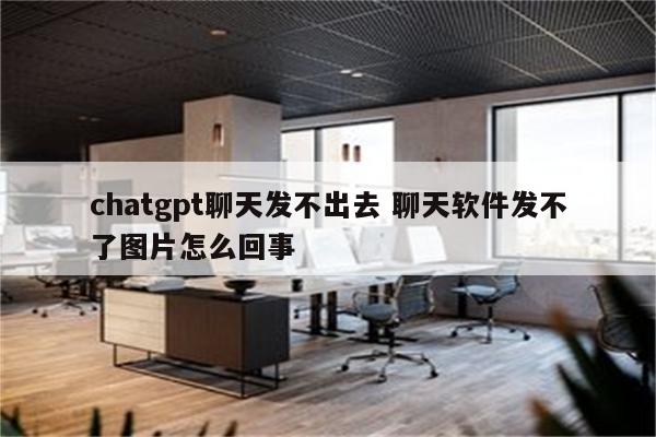 chatgpt聊天发不出去 聊天软件发不了图片怎么回事