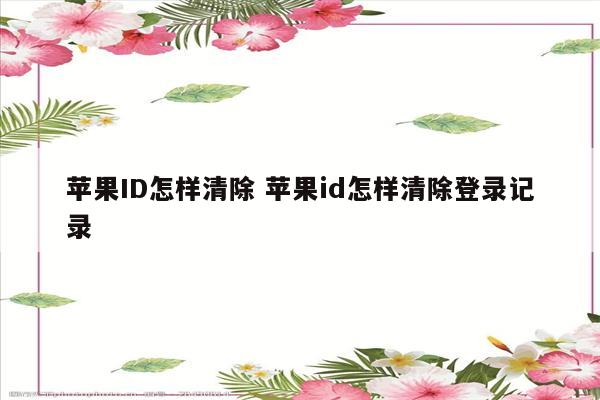 苹果ID怎样清除 苹果id怎样清除登录记录