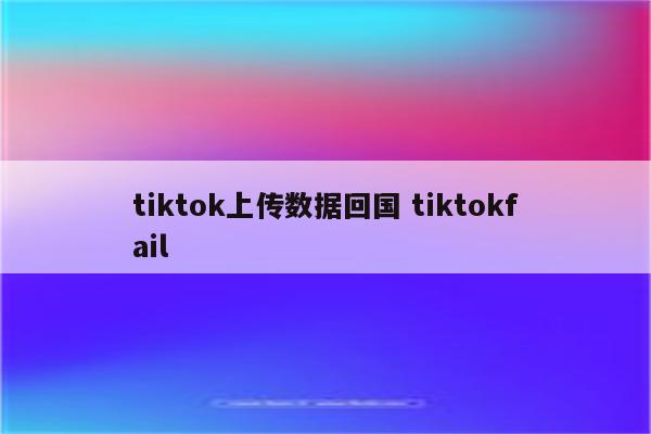 tiktok上传数据回国 tiktokfail