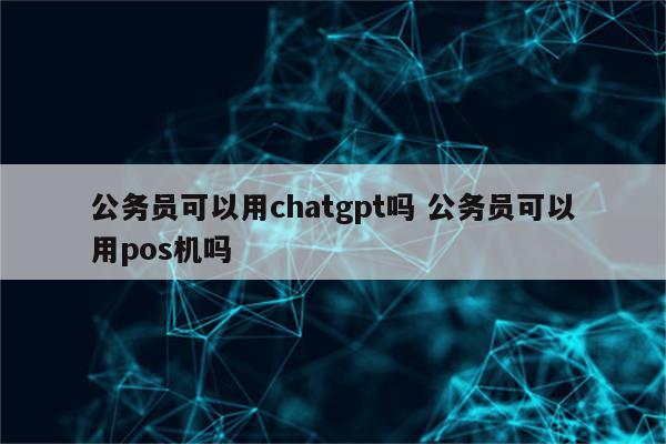 公务员可以用chatgpt吗 公务员可以用pos机吗