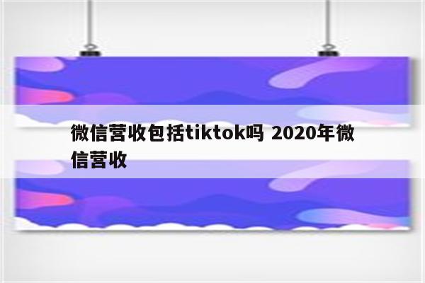 微信营收包括tiktok吗 2020年微信营收