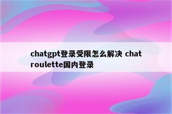 chatgpt登录受限怎么解决 chatroulette国内登录
