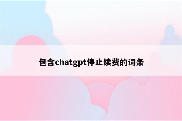 包含chatgpt停止续费的词条