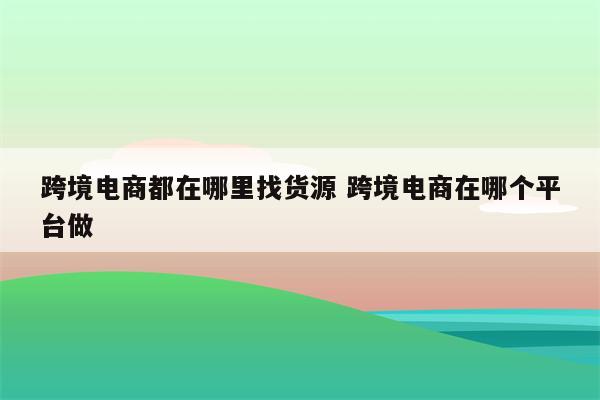 跨境电商都在哪里找货源 跨境电商在哪个平台做