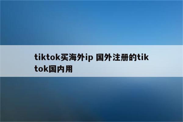 tiktok买海外ip 国外注册的tiktok国内用