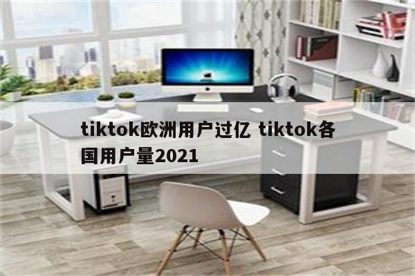 tiktok欧洲用户过亿 tiktok各国用户量2021