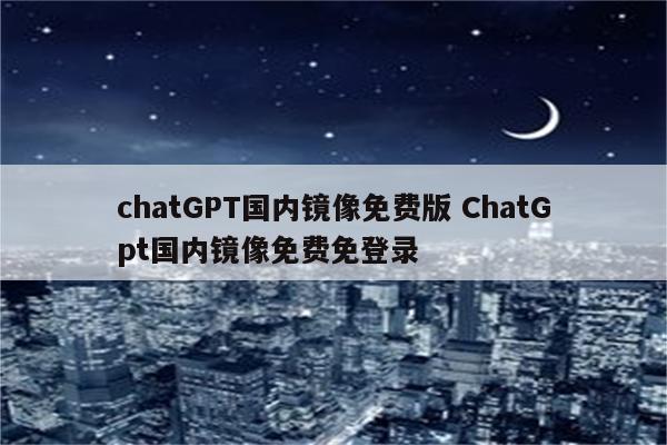 chatGPT国内镜像免费版 ChatGpt国内镜像免费免登录