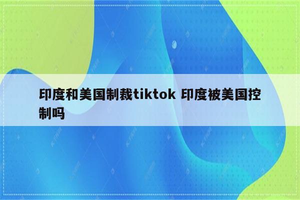 印度和美国制裁tiktok 印度被美国控制吗